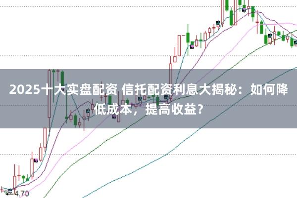2025十大实盘配资 信托配资利息大揭秘:如何降低成本,提高收益?