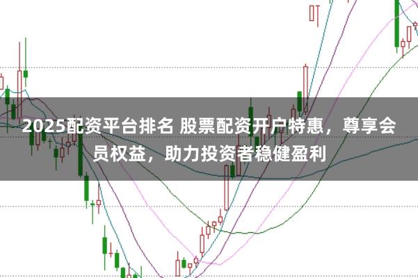 2025配资平台排名 股票配资开户特惠,尊享会员权益,助力投资者稳健盈利