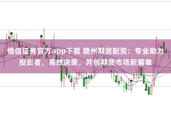 恒信证券官方app下载 赣州期货配资:专业助力投资者,高效决策,共创期货市场新篇章