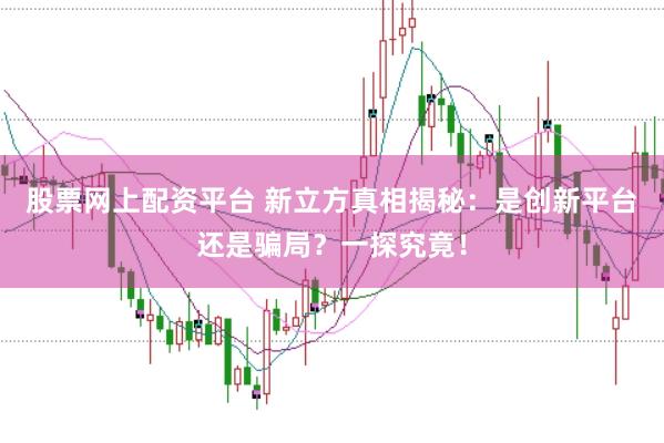股票网上配资平台 新立方真相揭秘：是创新平台还是骗局？一探究竟！