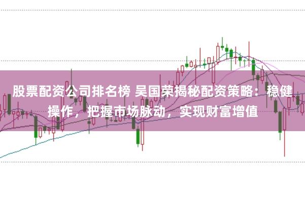 股票配资公司排名榜 吴国荣揭秘配资策略:稳健操作,把握市场脉动,实现财富增值