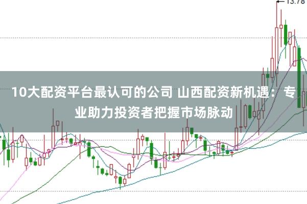 10大配资平台最认可的公司 山西配资新机遇:专业助力投资者把握市场脉动